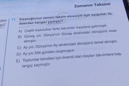 Zamanın Taksimi
clara 11. Insanoğlunun zamanı taksim etmesiyle ilgili aşağıdaki ifa-
delerden hangisi yanlıştır?
gu)"
A) Çeşitli topluluklar farklı takvimler meydana getirmiştir.
B) Güneş yılı, Dünya'nın Güneş etrafındaki dönüşünü esas
almıştır.
C) Ay yılı, Dünya'nın Ay etrafındaki dönüşünü temel almıştır.
D) Ay yılı 354 günden oluşmuştur.
E) Toplumlar kendileri için önemli olan olayları takvimlere baş-
langıç saymıştır.