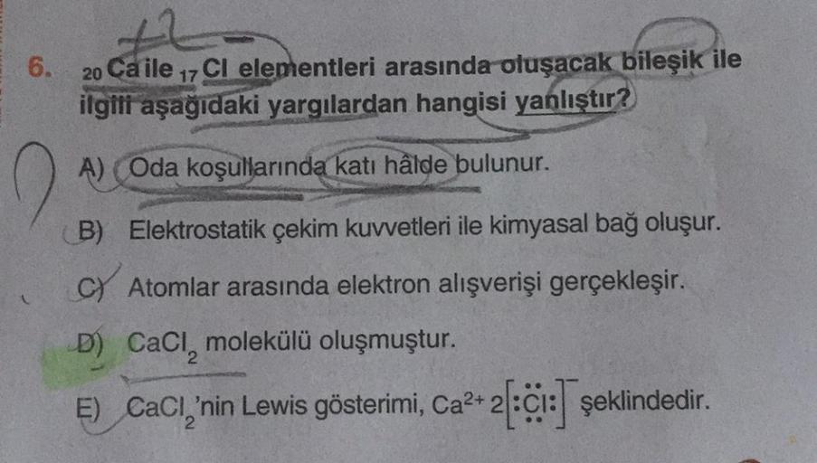 6. 20 Ca ile 17 Cl elementleri arasında oluşacak bileşik ile
ilgili aşağıdaki yargılardan hangisi yanlıştır?
A) (Oda koşullarında katı hâlde bulunur.
B) Elektrostatik çekim kuvvetleri ile kimyasal bağ oluşur.
C Atomlar arasında elektron alışverişi gerçekle