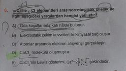 6. 20 Ca ile 17 Cl elementleri arasında oluşacak bileşik ile
ilgili aşağıdaki yargılardan hangisi yanlıştır?
A) (Oda koşullarında katı hâlde bulunur.
B) Elektrostatik çekim kuvvetleri ile kimyasal bağ oluşur.
C Atomlar arasında elektron alışverişi gerçekleşir.
D) CaCl, molekülü oluşmuştur.
E) CaCl,'nin Lewis gösterimi, Ca²+2:C1: şeklindedir.