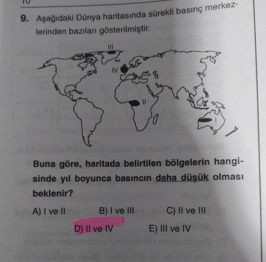 9. Aşağıdaki Dünya haritasında sürekli basınç merkez-
lerinden bazıları gösterilmiştir.
IV
Buna göre, haritada belirtilen bölgelerin hangi-
sinde yıl boyunca basıncın daha düşük olması
beklenir?
A) I ve II on
B) I ve III
D) II ve IV
C) II ve III
E) III ve 