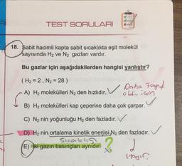 RI
TEST SORULARI
18. Sabit hacimli kapta sabit sıcaklıkta eşit molekül
sayısında H₂ ve N₂ gazları vardır.
Bu gazlar için aşağıdakilerden hangisi yanlıştır?
(H₂ = 2, N₂ = 28 )
A) H₂ molekülleri N₂ den hızlıdır. Daha Fayf
için
oldian
B) H₂ molekülleri kap çeperine daha çok çarpar.
C) N₂ nin yoğunluğu H₂ den fazladır.
D) H₂ nin ortalama kinetik enerjisi N₂ den fazladır.
Sıcakl
(E) ki gazın basınçları aynıdır.
2
Itayır