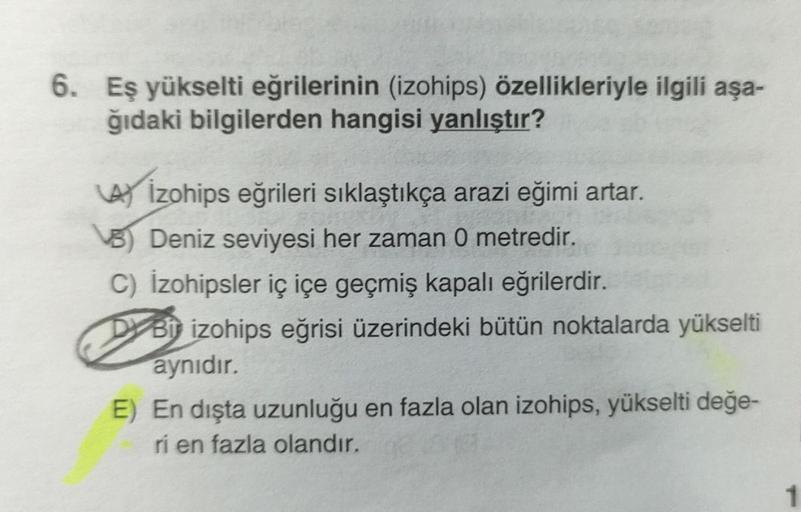 6. Eş yükselti eğrilerinin (izohips) özellikleriyle ilgili aşa-
ğıdaki bilgilerden hangisi yanlıştır?
A izohips eğrileri sıklaştıkça arazi eğimi artar.
B) Deniz seviyesi her zaman 0 metredir.
C) İzohipsler iç içe geçmiş kapalı eğrilerdir.
DBi izohips eğris