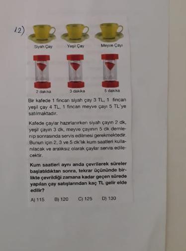12)
Siyah Çay
Yeşil Çay
Meyve Çay
2 dakika
3 dakika
5 dakika
Bir kafede 1 fincan siyah çay 3 TL, 1 fincan
yeşil çay 4 TL. 1 fincan meyve çayı 5 TL'ye
satılmaktadır.
Kafede çaylar hazırlanırken siyah çayın 2 dk,
yeşil çayın 3 dk, meyve çayının 5 dk demle-
n