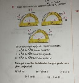 9=20
9. Ersan iletki yardımıyla aşağıdaki gibi üç açı çizmiştir.
30°
Tubopeteb
001 (3
00 170
110
100 90
60 70 80
B
O
E
08 10
40°
100°
70 60 5
400
8.
-gey
Lg --
100
120
60 70 80
130 12
1883
-88-
bim +(30A)m_gró
110 90
F
O
D) II ve III
70
88-
LE
8-
-88-
ga
120
0 10
SU
110
O
B) Yalnız II
150°
12
70
150°
-26-
8 9 10
Bu üç açıyla ilgili aşağıdaki bilgiler verilmiştir.
I. AOB ile COD tümler açılardır.
II. AOB ile EOF bütünler açılardır.
III. COD ile EOF bütünler açılardır.
12
11
Buna göre, verilen ifadelerden hangisi ya da han-
gileri doğrudur?
A) Yalnız I
170°
34 (A
C) I ve II
E) I, II ve III
12.