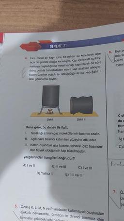 DENEME 21
4. İnce metal bir kap, içine bir miktar su konularak ağzı
açık bir şekilde ocağa konuluyor. Kap içerisinde su kay-
namaya başladığında metal kapağı kapatılarak bir süre
daha ocakta bekletildikten sonra kap ocaktan alınıyor.
Kabın üzerine soğuk su döküldüğünde ise kap Şekil II
E
deki görünümü alıyor.
Şekil I
Buna göre, bu deney ile ilgili,
1. Sıcaklığı azalan gaz moleküllerinin basıncı azalır.
II. Açık hava basıncı kabın her yüzeyine etki eder.
III. Kabın dışındaki gaz basıncı içindeki gaz basıncın-
dan büyük olduğu için kap büzülmüştür.
yargılarından hangileri doğrudur?
A) I ve II
B) II ve III
D) Yalnız III
Şekil II
C) I ve III
E) I, II ve III
5. Özdeş K, L, M, N ve P lambaları kullanılarak oluşturulan
elektrik devresinde, üretecin iç direnci önemsiz olup
lambalar şekildeki gibi hağlanın
6. Eşit be
nilaral
cismi
aynac
K ci
da c
bun
han
A) F
C) L
Fret.
7. Öz
olu
şe