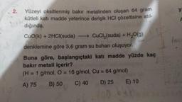 2.
Yüzeyi oksitlenmiş bakır metalinden oluşan 64 gram
kütleli katı madde yeterince derişik HCI çözeltisine atıl-
dığında,
CuO(k) + 2HCl(suda) →→→→ CuCl₂(suda) + H₂O(g)
214
denklemine göre 3,6 gram su buharı oluşuyor.
Buna göre, başlangıçtaki katı madde yüzde kaç
bakır metali içerir?
(H = 1 g/mol, O = 16 g/mol, Cu = 64 g/mol)
A) 75
C) 40
B) 50
D) 25
E) 10
ya
F
Imo