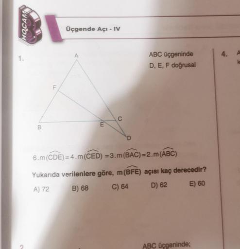 HOCAM
1.
B
F
Üçgende Açı - IV
A
E
C
D
ABC üçgeninde
D, E, F doğrusal
6.m (CDE)=4.m (CED) =3.m (BAC)=2.m (ABC)
Yukarıda verilenlere göre, m (BFE) açısı kaç derecedir?
A) 72
B) 68
C) 64
D) 62
E) 60
ABC üçgeninde;
4. A