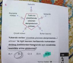 6.
Kaynama
noktası
1)
Safsızlık
B) 2)
2
Tuzlu su
çözeltisinde
çözünen
derişimlerinin
artması
(5)
3
İletkenlik
Çözelti kütlesi
Yukarıda verilen "çözeltide çözünen derişimlerinin
artması" ile ilgili kavram haritasında numaralan-
dırılmış özelliklerden hangisinde aynı sıcaklıkta
kesinlikle artma gözlenmez?
A) 1
C) 3
Buhar basıncı
D) 4 E) 5
"Karma Testler*
CAP &
169