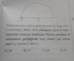 2
Yukanda yanm daire şeklinde olan bir koşu pis-
i verimiştir. (AO) = 6 m olduğuna göre A nok-
tasından koşuya başlayan Esma yeniden A
noktasına geldiğinde kaç metre yol almış
olur? (x yerine 3 aliniz.)
A) 30
B) 27
C) 25
D) 21
5