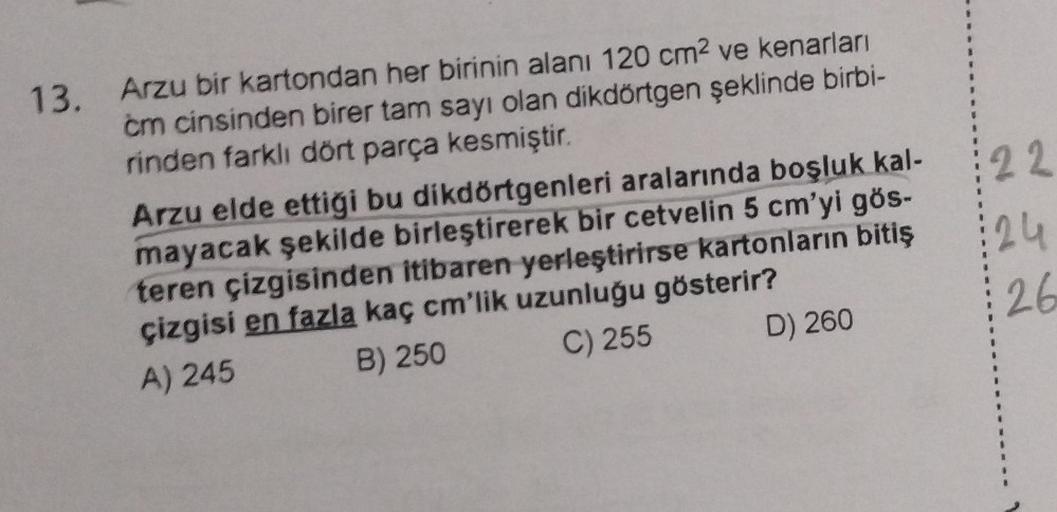 13. Arzu bir kartondan her birinin alanı 120 cm² ve kenarları
cm cinsinden birer tam sayı olan dikdörtgen şeklinde birbi-
rinden farklı dört parça kesmiştir.
Arzu elde ettiği bu dikdörtgenleri aralarında boşluk kal-
mayacak şekilde birleştirerek bir cetvel