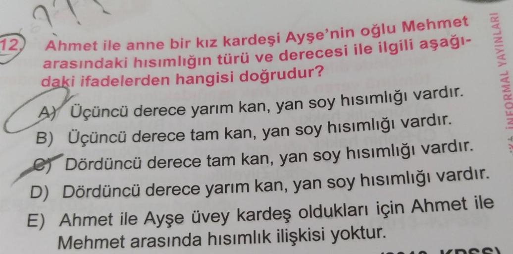 12,
Ahmet ile anne bir kız kardeşi Ayşe'nin oğlu Mehmet
arasındaki hısımlığın türü ve derecesi ile ilgili aşağı-
daki ifadelerden hangisi doğrudur?
C
A) Üçüncü derece yarım kan, yan soy hısımlığı vardır.
B) Üçüncü derece tam kan, yan soy hısımlığı vardır.