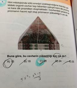 7.
Hint mitolojisinde kötü enerjiyi uzaklaştırdığına inanılan şe-
kildeki orgonit cevher taşı tabanları çakışık kare dik prizma
ve kare dik piramitten oluşmaktadır. Cevherdeki piramit ile
prizmanın hacmi eşit olup prizmanın yüksekliği 5 cm dir.
5
Buna göre, bu cevherin yüksekliği kaç cm dir?
A) 15
B) 18
C) 20D) 24
X²1 S
5x2 x215
3
E) 25