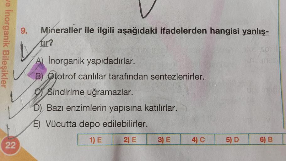 we Inorganik Bileşikler
22
9.
Mineraller ile ilgili aşağıdaki ifadelerden hangisi yanlış-
tır?
A) Inorganik yapıdadırlar.
B) Ototrof canlılar tarafından sentezlenirler.
Sindirime uğramazlar.
D) Bazı enzimlerin yapısına katılırlar.
E) Vücutta depo edilebili