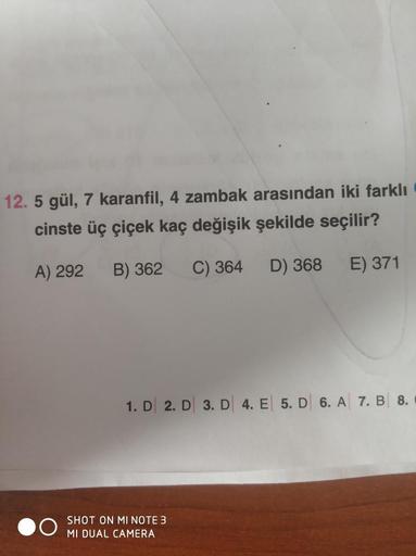 12. 5 gül, 7 karanfil, 4 zambak arasından iki farklı
cinste üç çiçek kaç değişik şekilde seçilir?
A) 292
B) 362 C) 364 D) 368
E) 371
1. D 2. D 3. D 4. E 5. D 6. A 7. B 8.
SHOT ON MI NOTE 3
MI DUAL CAMERA