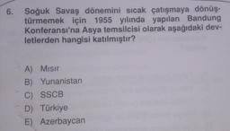 6. Soğuk Savaş dönemini sıcak çatışmaya dönüş-
türmemek için 1955 yılında yapılan Bandung
Konferansı'na Asya temsilcisi olarak aşağıdaki dev-
letlerden hangisi katılmıştır?
A) Misir
B) Yunanistan
C) SSCB
D) Türkiye
E) Azerbaycan
