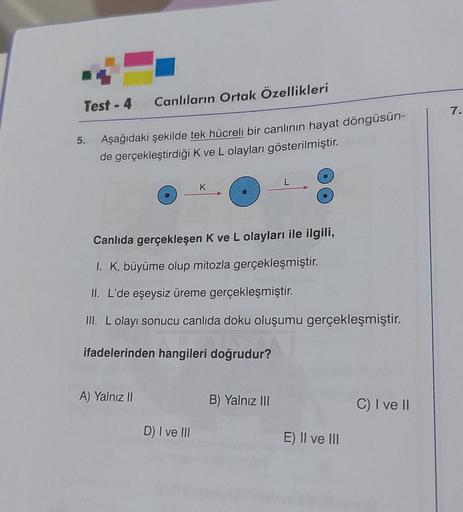 Test-4 Canlıların Ortak Özellikleri
Aşağıdaki şekilde tek hücreli bir canlının hayat döngüsün-
de gerçekleştirdiği K ve L olayları gösterilmiştir.
5.
A) Yalnız II
K
Canlıda gerçekleşen K ve L olayları ile ilgili,
I. K, büyüme olup mitozla gerçekleşmiştir.