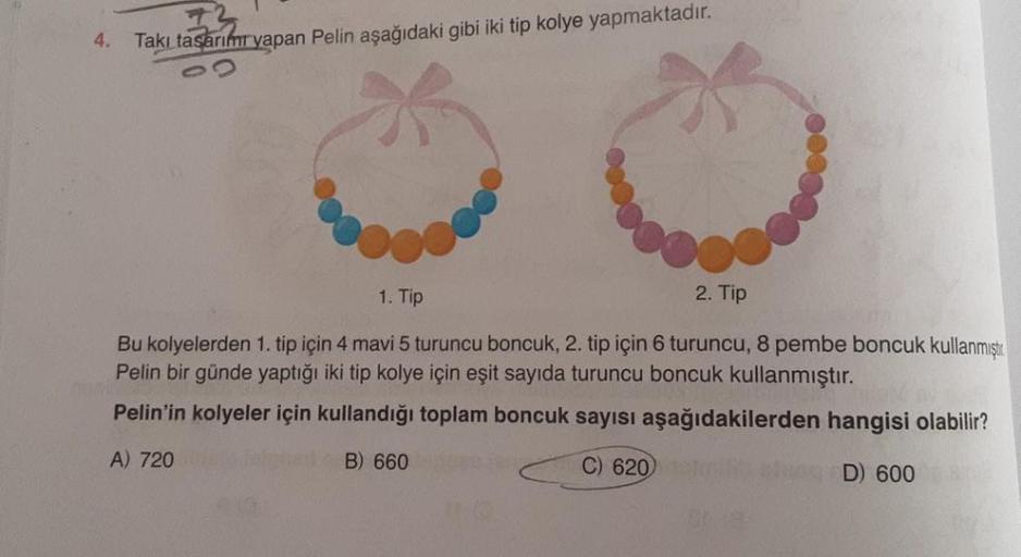 4.
Takı tasarım yapan Pelin aşağıdaki gibi iki tip kolye yapmaktadır.
2. Tip
1. Tip
Bu kolyelerden 1. tip için 4 mavi 5 turuncu boncuk, 2. tip için 6 turuncu, 8 pembe boncuk kullanmıştır.
Pelin bir günde yaptığı iki tip kolye için eşit sayıda turuncu boncu