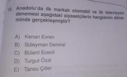 15. Anadolu'da ilk markalı otomobil ve ilk televizyon
denemesi aşağıdaki siyasetçilerin hangisinin döne-
minde gerçekleşmiştir?
A) Kenan Evren
B) Süleyman Demirel
C) Bülent Ecevit
D) Turgut Özal
E) Tansu Çiller