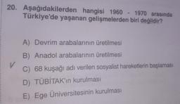 20. Aşağıdakilerden hangisi 1960-1970 arasında
Türkiye'de yaşanan gelişmelerden biri değildir?
A) Devrim arabalarının üretilmesi
B) Anadol arabalarının üretilmesi
V
C) 68 kuşağı adı verilen sosyalist hareketlerin başlaması
D) TÜBİTAK'ın kurulması
E) Ege Üniversitesinin kurulması
