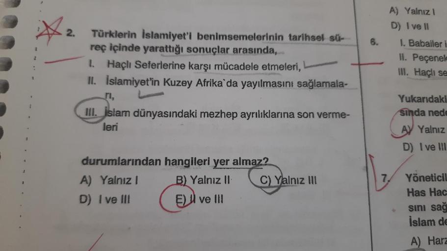 ☆
2.
Türklerin İslamiyet'i benimsemelerinin tarihsel sü-
reç içinde yarattığı sonuçlar arasında,
1. Haçlı Seferlerine karşı mücadele etmeleri,
II. İslamiyet'in Kuzey Afrika'da yayılmasını sağlamala-
ri.
III. İslam dünyasındaki mezhep ayrılıklarına son verm