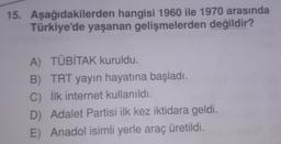 15. Aşağıdakilerden hangisi 1960 ile 1970 arasında
Türkiye'de yaşanan gelişmelerden değildir?
A) TÜBİTAK kuruldu.
B) TRT yayın hayatına başladı.
C) İlk internet kullanıldı.
D) Adalet Partisi ilk kez iktidara geldi.
E) Anadol isimli yerle araç üretildi.