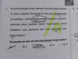 1.
Bir grubun parçası olmayı istemenin ötesinde sadece popüler
bir kişinin yapması bile benzer bir davranışı sergilememize
||
yol açabiliyor. Çünkü özellikle gençler hayranlık duydukları,
TH
yerlerinde olmak istedikleri kişilerin davranışlarını, fiziksel
özelliklerini veya giyimlerini taklit etme konusunda daha
IV
istekli olabiliyor.
V
Bu parçada yer alan altı çizili sözcüklerden hangisi sıfattır?
AH
B) II
e) H
D) IV
E) V