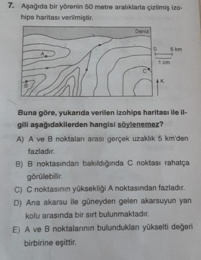 7. Aşağıda bir yörenin 50 metre aralıklarla çizilmiş izo-
hips haritası verilmiştir.
8
Deniz
0
1 cm
AK
5 km
Buna göre, yukarıda verilen izohips haritası ile il-
gili aşağıdakilerden hangisi söylenemez?
A) A ve B noktaları arası gerçek uzaklık 5 km'den
fazl