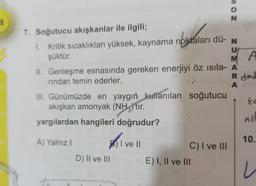 8
7. Soğutucu akışkanlar ile ilgili;
1. Kritik sıcaklıkları yüksek, kaynama noktaları dü- N
şüktür.
U
MA
II. Genleşme esnasında gereken enerjiyi öz ısıla- A
rindan temin ederler.
R dab
A
III. Günümüzde en yaygın kullanılan soğutucu
akışkan amonyak (NH)'tir.
yargılardan hangileri doğrudur?
A) Yalnız I
I ve II
D) II ve III
NOS
C) I ve III
E) I, II ve III
ka
10.
i