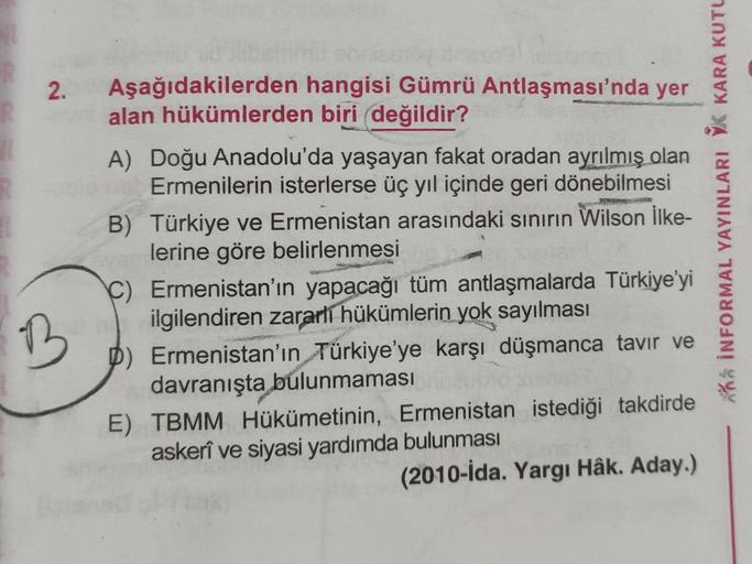 2. Aşağıdakilerden hangisi Gümrü Antlaşması'nda yer
alan hükümlerden biri değildir?
B
A) Doğu Anadolu'da yaşayan fakat oradan ayrılmış olan
Ermenilerin isterlerse üç yıl içinde geri dönebilmesi
B)
Türkiye ve Ermenistan arasındaki sınırın Wilson İlke-
lerin