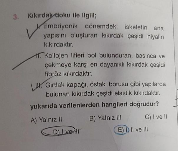 3. Kıkırdak doku ile ilgili;
Embriyonik dönemdeki iskeletin ana
yapısını oluşturan kıkırdak çeşidi hiyalin
kıkırdaktır.
11. Kollojen lifleri bol bulunduran, basınca ve
çekmeye karşı en dayanıklı kıkırdak çeşidi
fibröz kıkırdaktır.
L. Gırtlak kapağı, östaki