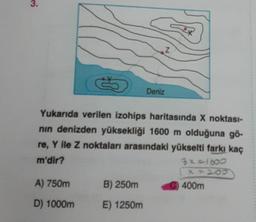 3.
S
Yukarıda verilen izohips haritasında X noktası-
nın denizden yüksekliği 1600 m olduğuna gö-
re, Y ile Z noktaları arasındaki yükselti farkı kaç
m'dir?
A) 750m
D) 1000m
B) 250m
E) 1250m
Z
Deniz
3x=1600
x=200
400m