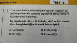 plarında Anlam
TEST - 5
3. Türk resim tarihinde herhangi bir yabancı ressamın göl-
gesi düşmemiş bir sanatkâr aradığımız zaman önce Ali
Rıza Bey çıkar karşımıza.
Bu cümledeki altı çizili ifadede, sözü edilen sanat-
kârın hangi özelliği anlatılmak istenmiştir?
A) Gerçekliği
C) Yerelliği
B) Etkileyiciliği
D) Evrenselliği