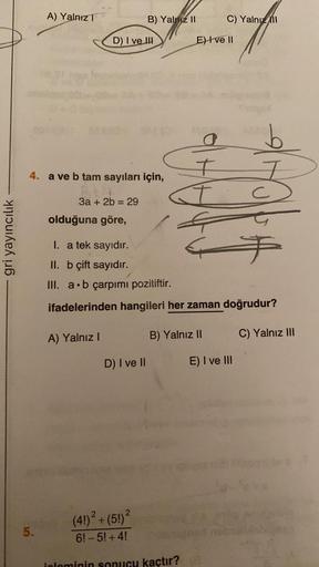 gri yayıncılık
A) Yalnız T
5.
4. a ve b tam sayıları için,
3a + 2b = 29
D) I ve III
olduğuna göre,
B) Yalniz II
A) Yalnız I
D) I ve II
C) Yalnızl
I. a tek sayıdır.
II. b çift sayıdır.
III. a b çarpımı pozitiftir.
ifadelerinden hangileri her zaman doğrudur?