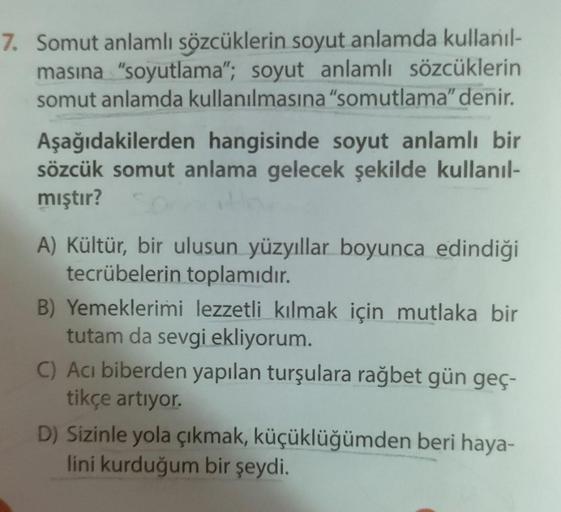 7. Somut anlamlı sözcüklerin soyut anlamda kullanıl-
masına "soyutlama"; soyut anlamlı sözcüklerin
somut anlamda kullanılmasına "somutlama" denir.
Aşağıdakilerden hangisinde soyut anlamlı bir
sözcük somut anlama gelecek şekilde kullanıl-
mıştır?
A) Kültür,