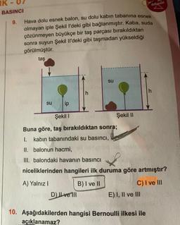 IK
Hava dolu esnek balon, su dolu kabin tabanına esnek
olmayan iple Şekil l'deki gibi bağlanmıştır. Kaba, suda
çözünmeyen büyükçe bir taş parçası bırakıldıktan
sonra suyun Şekil Il'deki gibi taşmadan yükseldiği
görülmüştür.
taş
BASINCI
9.
su
h
D) ILvell
su
ip
Şekil I
Buna göre, taş bırakıldıktan sonra;
1. kabın tabanındaki su basıncı,
II. balonun hacmi,
III. balondaki havanın basıncı
niceliklerinden hangileri ilk duruma göre artmıştır?
A) Yalnız I
B) I ve II
C) I ve III
Şekil II
E) I, II ve III
h
10. Aşağıdakilerden hangisi Bernoulli ilkesi ile
açıklanamaz?