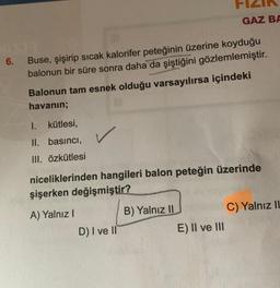 6.
Buse, şişirip sıcak kalorifer peteğinin üzerine koyduğu
balonun bir süre sonra daha da şiştiğini gözlemlemiştir.
Balonun tam esnek olduğu varsayılırsa içindeki
havanın;
I. kütlesi,
II. basıncı,
III. özkütlesi
✓
niceliklerinden hangileri balon peteğin üzerinde
şişerken değişmiştir?
A) Yalnız I
D) I ve II
GAZ BA
B) Yalnız II
E) II ve III
C) Yalnız II