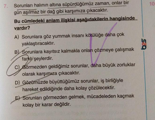 7. Sorunları halının altına süpürdüğümüz zaman, onlar bir
gün aşılmaz bir dağ gibi karşımıza çıkacaktır.
Bu cümledeki anlam ilişkisi aşağıdakilerin hangisinde
vardır?
A) Sorunlara göz yummak insanı kötülüğe daha çok
yaklaştıracaktır.
B) Sorunlara kayıtsız