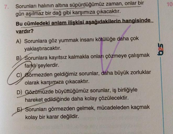 7. Sorunları halının altına süpürdüğümüz zaman, onlar bir
gün aşılmaz bir dağ gibi karşımıza çıkacaktır.
Bu cümledeki anlam ilişkisi aşağıdakilerin hangisinde
vardır?
A) Sorunlara göz yummak insanı kötülüğe daha çok
yaklaştıracaktır.
B) Sorunlara kayıtsız 