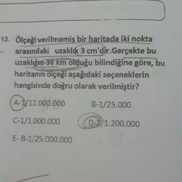 13. Ölçeği verilmemiş bir haritada iki nokta
arasındaki uzaklık 3 cm'dir.Gerçekte bu
uzaklığın 36 km olduğu bilindiğine göre, bu
haritanın ölçeği aşağıdaki seçeneklerin
hangisinde doğru olarak verilmiştir?
A-1/12.000.000 B-1/25.000
C-1/1.000.000
D-/1.200.000
E-B-1/25.000.000