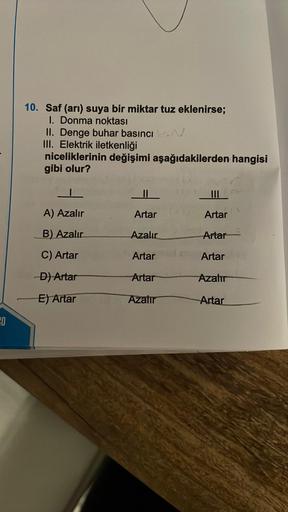 40
10. Saf (arı) suya bir miktar tuz eklenirse;
I. Donma noktası
II. Denge buhar basıncı
III. Elektrik iletkenliği
niceliklerinin değişimi aşağıdakilerden hangisi
gibi olur?
A) Azalır
B) Azalır
C) Artar
-D) Artar
E) Artar
Artar
Azalır
Artar
Artar
Azalır
||