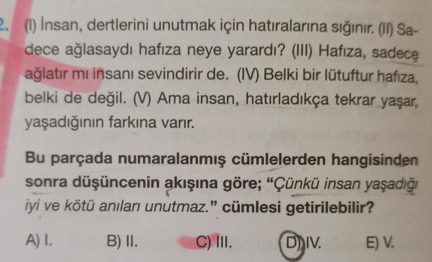 2. (1) İnsan, dertlerini unutmak için hatıralarına sığınır. (II) Sa-
dece ağlasaydı hafıza neye yarardı? (III) Hafıza, sadece
ağlatır mı insanı sevindirir de. (IV) Belki bir lütuftur hafıza,
belki de değil. (V) Ama insan, hatırladıkça tekrar yaşar,
yaşadığ