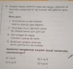 4. Karşıtlık (tezat); birbirinin zıddı olan duygu, düşünce ve
durumlan aralanında bir ilgi kurarak dile getirme sana-
tidir.
Buna göre,
1. Ya bizdensin ya da onlardan
Hadi bu köprüyü geç bakalım
II. Yanardağ ruhum, alevlenir, söner
Bu öfkeyle benim içim içimi yer
III. Her tutsağın bir kaçışı
Uykuların uyanışı da vardır
IV. Bırakmam gölgemi ardımda
Alınım yanıma onu da mutlaka
dizelerinin hangilerinde karşıtlık (tezat) sanatından
yararlanılmıştır?
A) I ve III
C) II ve IV
B) II ve III
D) I've IV