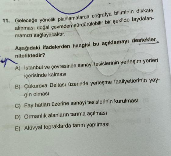 11. Geleceğe yönelik planlamalarda coğrafya biliminin dikkate
alınması doğal çevreden sürdürülebilir bir şekilde faydalan-
mamızı sağlayacaktır.
Aşağıdaki ifadelerden hangisi bu açıklamayı destekler
niteliktedir?
A) İstanbul ve çevresinde sanayi tesislerin