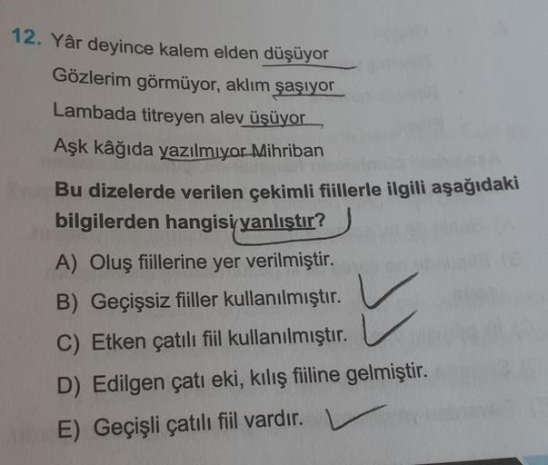 12. Yâr deyince kalem elden düşüyor
Gözlerim görmüyor, aklım şaşıyor
Lambada titreyen alev üşüyor
Aşk kâğıda yazılmıyor Mihriban
Bu dizelerde verilen çekimli fiillerle ilgili aşağıdaki
bilgilerden hangisi yanlıştır?
A) Oluş fiillerine yer verilmiştir.
B) G