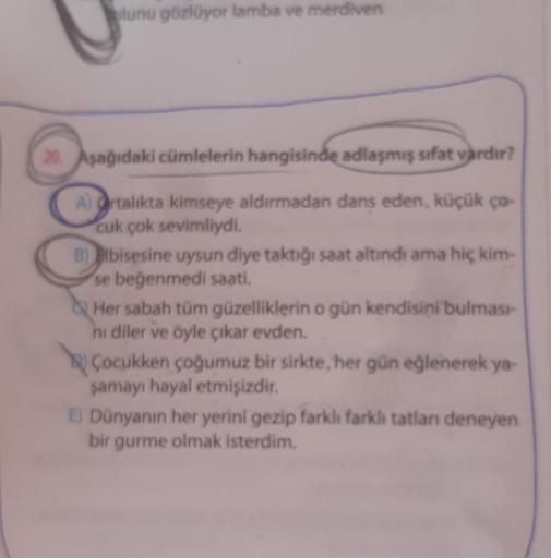 lunu gözlüyor lamba ve merdiven
20. Aşağıdaki cümlelerin hangisinde adlaşmış sifat vardır?
A) Ortalıkta kimseye aldırmadan dans eden, küçük çə-
cuk çok sevimliydi.
B) elbisesine uysun diye taktığı saat altındı ama hiç kim-
se beğenmedi saati.
Her sabah tüm