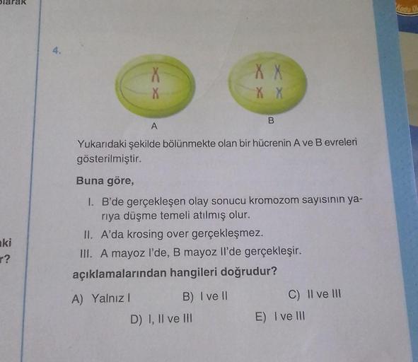 olarak
ki
r?
4.
X
X
X X
X X
A
Yukarıdaki şekilde bölünmekte olan bir hücrenin A ve B evreleri
gösterilmiştir.
B) I ve II
B
Buna göre,
1. B'de gerçekleşen olay sonucu kromozom sayısının ya-
rıya düşme temeli atılmış olur.
II. A'da krosing over gerçekleşmez.