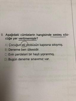 9. Aşağıdaki cümlelerin hangisinde sesteş söz-
cüğe yer verilmemiştir?
A) Çocuğun eli otobüsün kapısına sıkışmış.
B) Deneme ben ülkesidir.
C) Evin perdeleri bir hayli yıpranmış.
D) Bugün deneme sınavımız var.