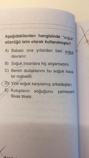 Aşağıdakilerden hangisinde "soğuk"
sözcüğü isim olarak kullanılmıştır?
A) Babası ona yıllardan beri soğuk
davranır.
B) Soğuk insanlara hiç alışamadım.
C) Benim dudaklarımı bu soğuk hava-
lar mahvetti.
Dy Yine soğuk karşılamış arkadaşları.
E) Kutupların soğ