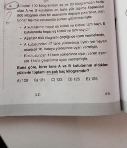 4.
Kütleleri 100 kilogramdan az ve 20 kilogramdan fazla
olan A ve B kutularını en fazla yük taşıma kapasitesi
800 kilogram olan bir asansörle depoya çıkaracak olan
Soner taşıma esnasında şunları gözlemlemiştir:
●
A kutularının hepsi eş kütleli ve kütlesi tam sayı, B
kutularında hepsi eş kütleli ve tam sayıdır.
Asansör 800 kilogramı geçtiğinde uyarı vermektedir.
A kutusundan 17 tane yüklenince uyarı vermeyen
asansör 18. kutuyu yükleyince uyarı vermiştir.
B kutusundan 11 tane yüklenince uyarı veren asan-
sör 1 tane çıkarılınca uyarı vermemiştir.
Buna göre, birer tane A ve B kutularının aldıkları
yüklerin toplamı en çok kaç kilogramdır?
A) 120 B) 121 C) 123 D) 125 E) 126
3-D
4-E