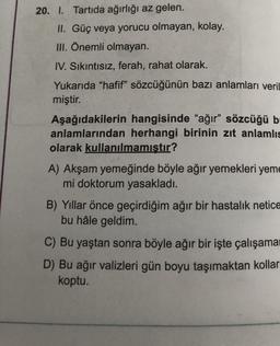 20. 1. Tartıda ağırlığı az gelen.
II. Güç veya yorucu olmayan, kolay.
III. Önemli olmayan.
IV. Sıkıntısız, ferah, rahat olarak.
Yukarıda "hafif" sözcüğünün bazı anlamları veril
miştir.
Aşağıdakilerin hangisinde "ağır” sözcüğü b
anlamlarından herhangi birinin zıt anlamlıs
olarak kullanılmamıştır?
A) Akşam yemeğinde böyle ağır yemekleri yeme
mi doktorum yasakladı.
B) Yıllar önce geçirdiğim ağır bir hastalık netice
bu hâle geldim.
C) Bu yaştan sonra böyle ağır bir işte çalışama
D) Bu ağır valizleri gün boyu taşımaktan kollar
koptu.